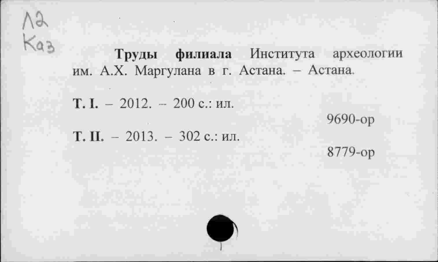 ﻿Труды филиала Института археологии им. А.Х. Маргулана в г. Астана. - Астана.
T. I. - 2012. - 200 с.: ил.
9690-ор
T. II. - 2013. - 302 с.: ил.
8779-ор